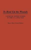 To Bind Up the Wounds: Catholic Sister Nurses in the U.S. Civil War