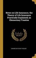 Notes on Life Insurance, the Theory of Life Insurance Practically Explained; an Elementary Treatise
