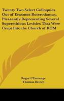 Twenty Two Select Colloquies Out of Erasmus Roterodamus, Pleasantly Representing Several Superstitious Levities That Were Crept Into the Church of ROM