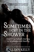Sometimes I Cry In The Shower: A Grieving Father's Journey To Wholeness And Healing