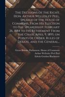 The Decisions of the Right. Hon. Arthur Wellesley Peel, Speaker of the House of Commons, From His Election to the Speakership, February 26, 1884 to His Retirement From the Chair, April 9, 1895, on Points of Order, Rules of Debate, and the General...