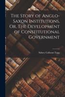 The Story of Anglo-Saxon Institutions, Or, The Development of Constitutional Government