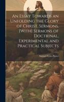 An Essay Towards an Unfolding the Glory of Christ, Sermons. [With] Sermons of Doctrinal, Experimental and Practical Subjects
