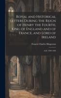 Royal and Historical Letters During the Reign of Henry the Fourth, King of England and of France, and Lord of Ireland