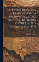 Calendar of Papers in Washington Archives Relating to the Territories of the United States (To 1873)