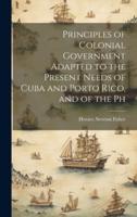 Principles of Colonial Government Adapted to the Present Needs of Cuba and Porto Rico, and of the Ph