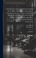The Municipal Corporations Act, 1882, and Provisions of the Ballot Act and Corrupt Practices Prevention Acts Applicable to Municipal Elections, and Other Statutes