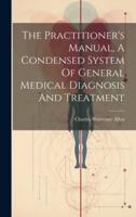 The Practitioner's Manual, A Condensed System Of General Medical Diagnosis And Treatment