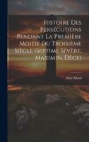 Histoire Des Persécutions Pendant La Première Moitié Du Troisième Siècle (Septime Sévère, Maximin, Dèce)