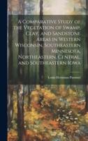 A Comparative Study of the Vegetation of Swamp, Clay, and Sandstone Areas in Western Wisconsin, Southeastern Minnesota, Northeastern, Central, and Southeastern Iowa