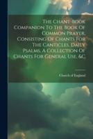 The Chant-Book Companion To The Book Of Common Prayer, Consisting Of Chants For The Canticles, Daily Psalms, A Collection Of Chants For General Use, &C
