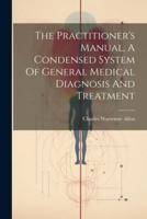 The Practitioner's Manual, A Condensed System Of General Medical Diagnosis And Treatment
