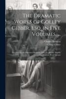 The Dramatic Works of Colley Cibber, Esq. In Five Volumes. ...
