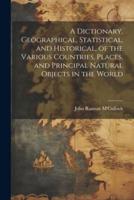 A Dictionary, Geographical, Statistical, and Historical, of the Various Countries, Places, and Principal Natural Objects in the World