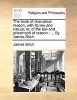 The book of cherubical reason, with its law and nature; or, of the law and priesthood of reason : ... By James Birch.