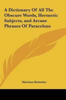 A Dictionary Of All The Obscure Words, Hermetic Subjects, and Arcane Phrases Of Paracelsus