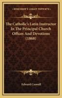 The Catholic's Latin Instructor In The Principal Church Offices And Devotions (1868)