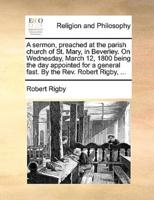 A sermon, preached at the parish church of St. Mary, in Beverley. On Wednesday, March 12, 1800 being the day appointed for a general fast. By the Rev. Robert Rigby, ...