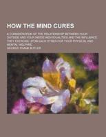 How the Mind Cures; A Consideration of the Relationship Between Your Outside and Your Inside Individualities and the Influence They Exercise Upon Each