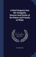 A Brief Enquiry Into the Antiquity, Honour and Estate of the Name and Family of Wake