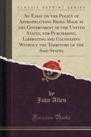 An Essay on the Policy of Appropriations Being Made by the Government of the United States, for Purchasing, Liberating and Colonizing Without the Territory of the Said States (Classic Reprint)