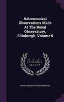 Astronomical Observations Made At The Royal Observatory, Edinburgh, Volume 5