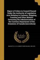 Digest of Orders in Council Passed Under the Authority of Legislative Acts Relating to Customs, Shipping, Coasting and Other Matters Governing the Administration of the Customs Department of the Dominion of Canada [Microform]