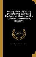 History of the Big Spring Presbytery of the United Presbyterian Church, and Its Territorial Predecessors, 1750-1879