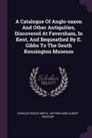 A Catalogue Of Anglo-Saxon And Other Antiquities, Discovered At Faversham, In Kent, And Bequeathed By E. Gibbs To The South Kensington Museum