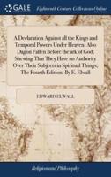 A Declaration Against all the Kings and Temporal Powers Under Heaven. Also Dagon Fallen Before the ark of God; Shewing That They Have no Authority Over Their Subjects in Spiritual Things; The Fourth Edition. By E. Elwall