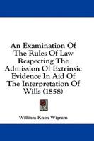 An Examination Of The Rules Of Law Respecting The Admission Of Extrinsic Evidence In Aid Of The Interpretation Of Wills (1858)