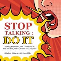 Stop Talking : Do It: Teaching Your Child, and Yourself to Do, Not Just Talk, Whine, Blame and Complain