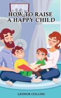 How to Raise a Happy Child: A Guide That Gives Useful Tips About Education of Children, Educational Methods and Parenting Styles