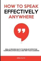 How to Speak Effectively Anywhere: Real & Proven Ways to Develop Effective Communication Skills and Win Your Audience