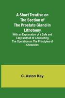 A Short Treatise on the Section of the Prostate Gland in Lithotomy;With an Explanation of a Safe and Easy Method of Conducting the Operation on the Principles of Cheselden