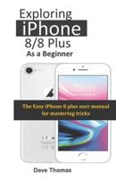 Exploring  iPhone 8/8  Plus As A Beginner: The Easy iPhone 8 plus  user manual for mastering  tricks