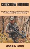 CROSSBOW HUNTING  : The Step-By-Step Guide To Understanding The Whole Art Of Crossbow Hunting