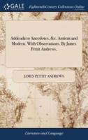 Addenda to Anecdotes, &c. Antient and Modern. With Observations. By James Pettit Andrews,