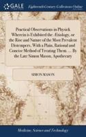 Practical Observations in Physick Wherein is Exhibited the Ætiology, or the Rise and Nature of the Most Prevalent Distempers, With a Plain, Rational and Concise Method of Treating Them. ... By the Late Simon Mason, Apothecary